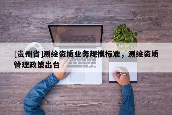 [貴州省]測(cè)繪資質(zhì)業(yè)務(wù)規(guī)模標(biāo)準(zhǔn)，測(cè)繪資質(zhì)管理政策出臺(tái)