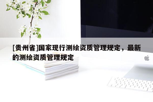 [貴州省]國(guó)家現(xiàn)行測(cè)繪資質(zhì)管理規(guī)定，最新的測(cè)繪資質(zhì)管理規(guī)定