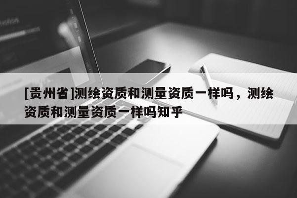 [貴州省]測繪資質和測量資質一樣嗎，測繪資質和測量資質一樣嗎知乎