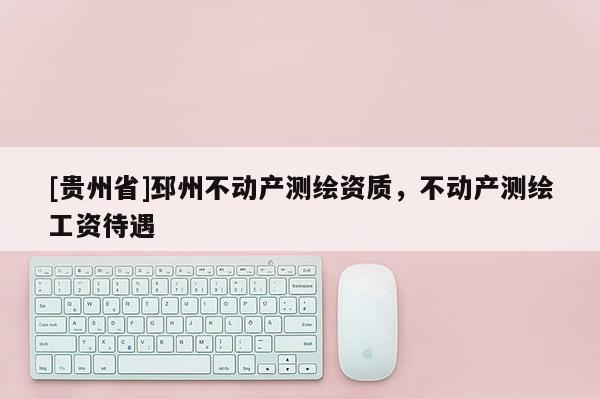 [貴州省]邳州不動(dòng)產(chǎn)測(cè)繪資質(zhì)，不動(dòng)產(chǎn)測(cè)繪工資待遇