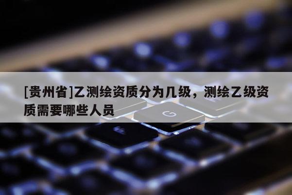 [貴州省]乙測繪資質分為幾級，測繪乙級資質需要哪些人員