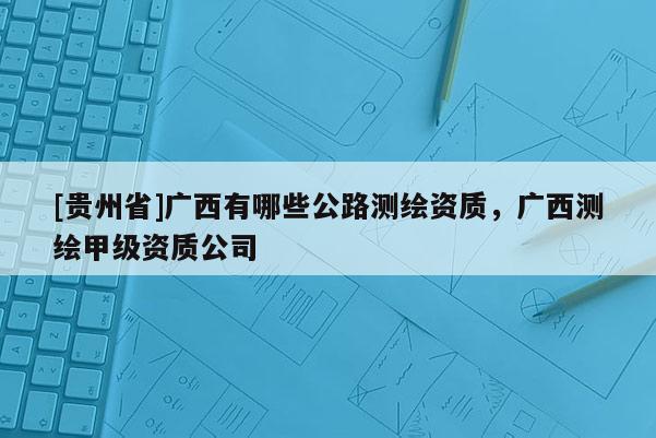 [貴州省]廣西有哪些公路測繪資質，廣西測繪甲級資質公司