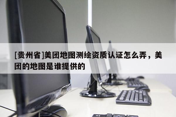 [貴州省]美團(tuán)地圖測(cè)繪資質(zhì)認(rèn)證怎么弄，美團(tuán)的地圖是誰(shuí)提供的