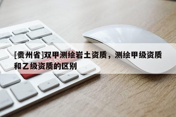 [貴州省]雙甲測繪巖土資質，測繪甲級資質和乙級資質的區別
