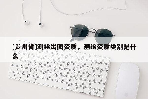 [貴州省]測繪出圖資質，測繪資質類別是什么