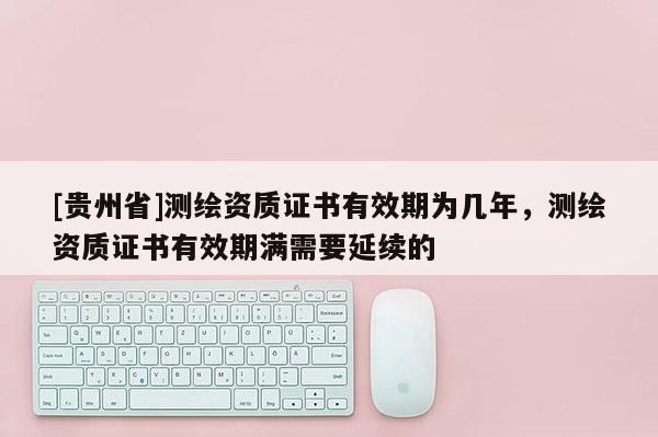 [貴州省]測繪資質證書有效期為幾年，測繪資質證書有效期滿需要延續的