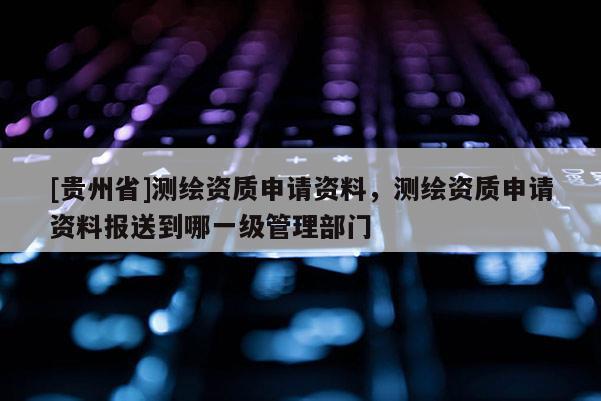 [貴州省]測繪資質申請資料，測繪資質申請資料報送到哪一級管理部門