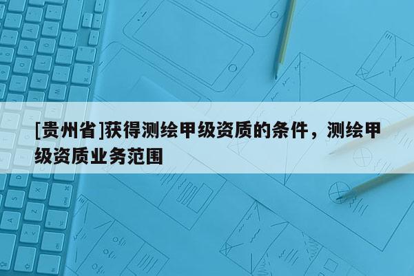 [貴州省]獲得測繪甲級資質的條件，測繪甲級資質業務范圍
