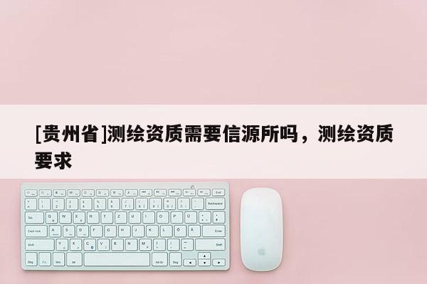 [貴州省]測繪資質需要信源所嗎，測繪資質要求