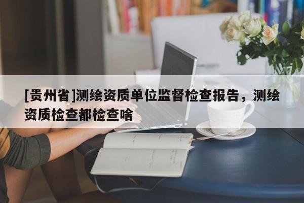 [貴州省]測繪資質單位監督檢查報告，測繪資質檢查都檢查啥
