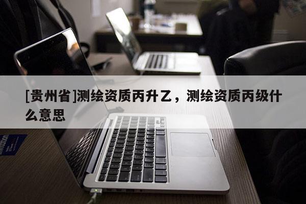 [貴州省]測繪資質丙升乙，測繪資質丙級什么意思