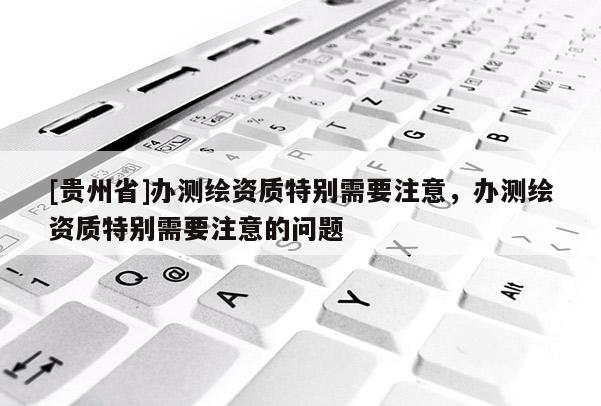 [貴州省]辦測繪資質特別需要注意，辦測繪資質特別需要注意的問題