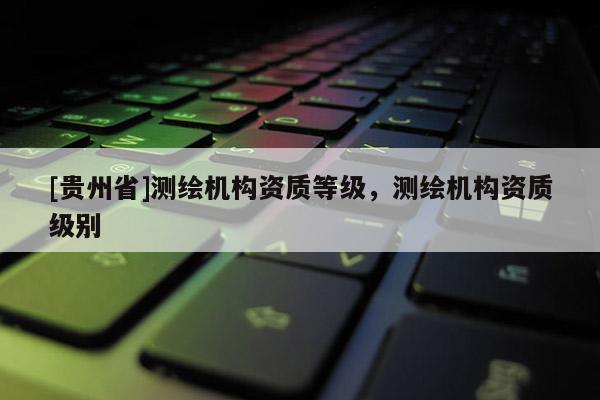 [貴州省]測繪機構資質等級，測繪機構資質級別
