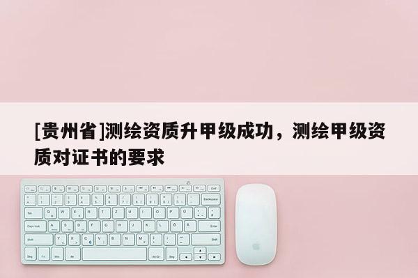 [貴州省]測繪資質升甲級成功，測繪甲級資質對證書的要求