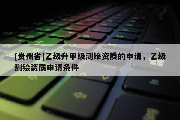[貴州省]乙級升甲級測繪資質的申請，乙級測繪資質申請條件
