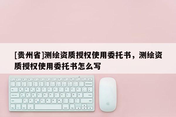[貴州省]測繪資質(zhì)授權(quán)使用委托書，測繪資質(zhì)授權(quán)使用委托書怎么寫