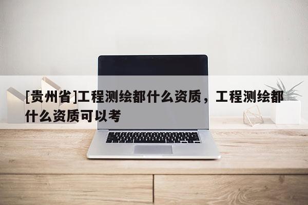 [貴州省]工程測(cè)繪都什么資質(zhì)，工程測(cè)繪都什么資質(zhì)可以考