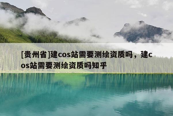 [貴州省]建cos站需要測繪資質嗎，建cos站需要測繪資質嗎知乎