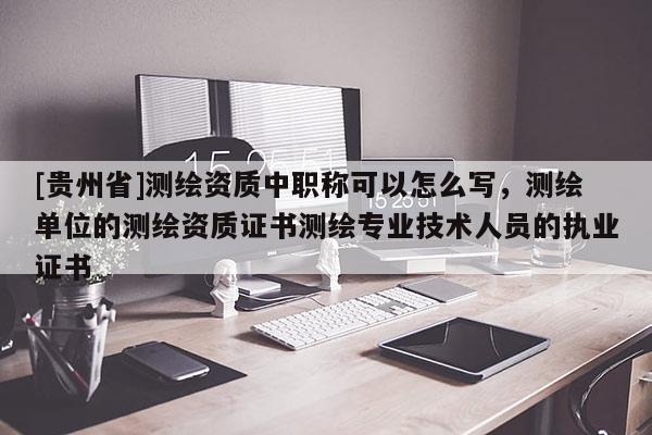 [貴州省]測繪資質中職稱可以怎么寫，測繪單位的測繪資質證書測繪專業技術人員的執業證書