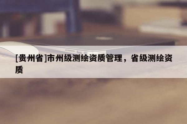 [貴州省]市州級(jí)測(cè)繪資質(zhì)管理，省級(jí)測(cè)繪資質(zhì)