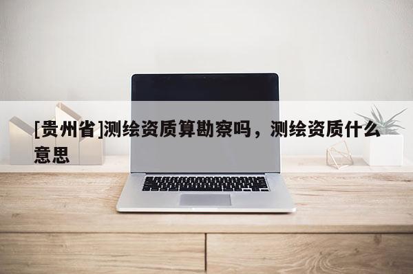 [貴州省]測繪資質算勘察嗎，測繪資質什么意思