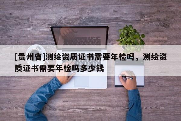 [貴州省]測(cè)繪資質(zhì)證書需要年檢嗎，測(cè)繪資質(zhì)證書需要年檢嗎多少錢