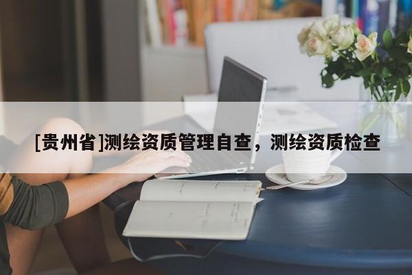 [貴州省]測繪資質(zhì)管理自查，測繪資質(zhì)檢查