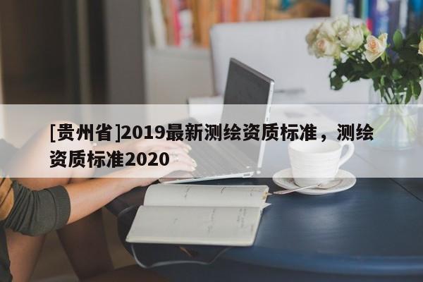 [貴州省]2019最新測繪資質標準，測繪資質標準2020