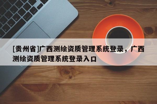 [貴州省]廣西測繪資質管理系統登錄，廣西測繪資質管理系統登錄入口