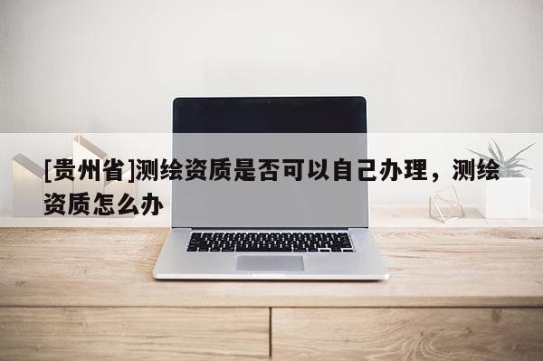 [貴州省]測繪資質(zhì)是否可以自己辦理，測繪資質(zhì)怎么辦
