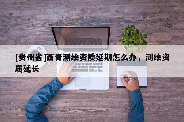 [貴州省]西青測(cè)繪資質(zhì)延期怎么辦，測(cè)繪資質(zhì)延長