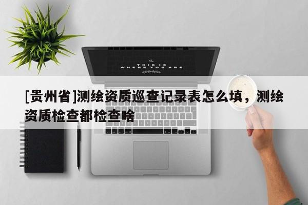 [貴州省]測繪資質巡查記錄表怎么填，測繪資質檢查都檢查啥