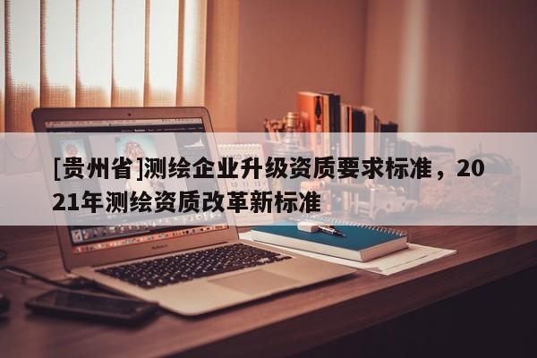 [貴州省]測繪企業(yè)升級資質(zhì)要求標(biāo)準(zhǔn)，2021年測繪資質(zhì)改革新標(biāo)準(zhǔn)