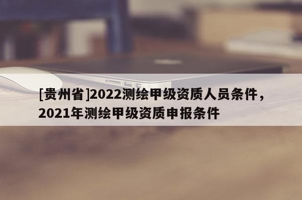 [貴州省]2022測繪甲級資質人員條件，2021年測繪甲級資質申報條件