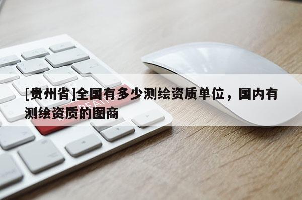 [貴州省]全國有多少測繪資質單位，國內有測繪資質的圖商