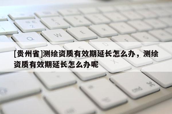 [貴州省]測繪資質有效期延長怎么辦，測繪資質有效期延長怎么辦呢