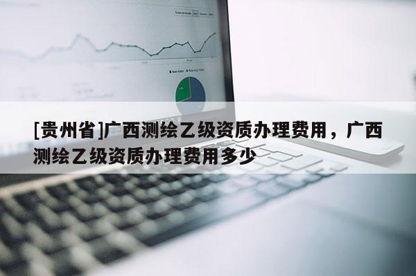 [貴州省]廣西測繪乙級資質辦理費用，廣西測繪乙級資質辦理費用多少