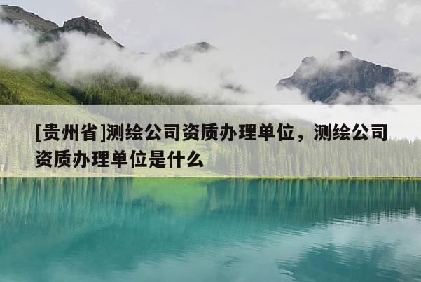 [貴州省]測繪公司資質辦理單位，測繪公司資質辦理單位是什么