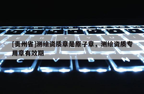 [貴州省]測(cè)繪資質(zhì)章是原子章，測(cè)繪資質(zhì)專用章有效期