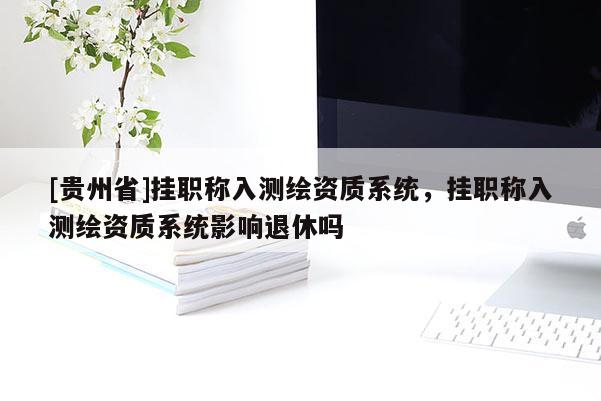 [貴州省]掛職稱入測繪資質系統，掛職稱入測繪資質系統影響退休嗎