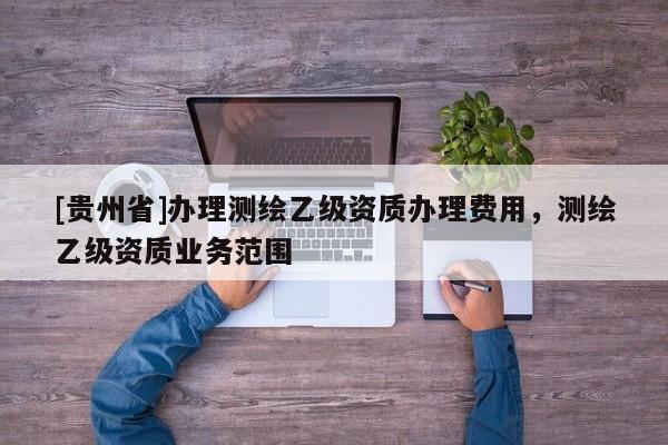 [貴州省]辦理測繪乙級資質辦理費用，測繪乙級資質業務范圍