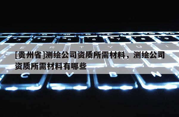 [貴州省]測繪公司資質所需材料，測繪公司資質所需材料有哪些