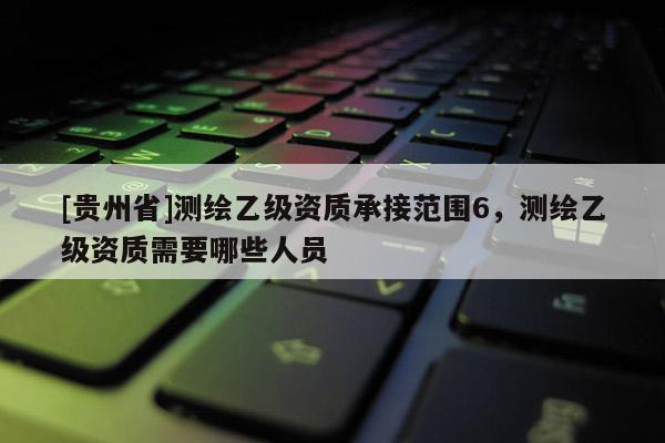 [貴州省]測繪乙級資質承接范圍6，測繪乙級資質需要哪些人員