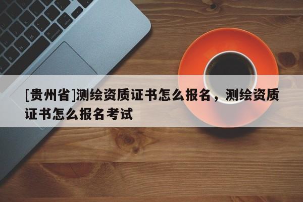 [貴州省]測繪資質證書怎么報名，測繪資質證書怎么報名考試