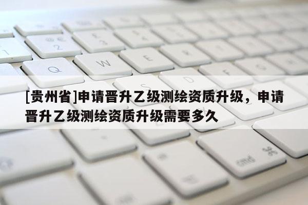 [貴州省]申請晉升乙級測繪資質升級，申請晉升乙級測繪資質升級需要多久