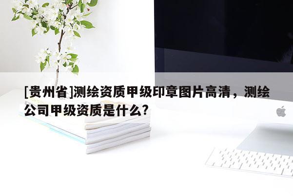 [貴州省]測繪資質甲級印章圖片高清，測繪公司甲級資質是什么?