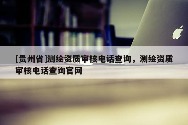 [貴州省]測繪資質審核電話查詢，測繪資質審核電話查詢官網