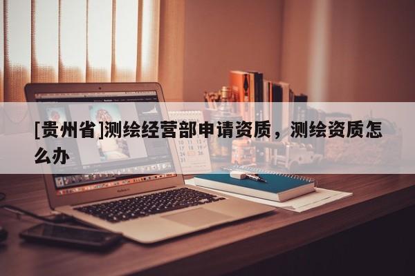 [貴州省]測繪經營部申請資質，測繪資質怎么辦