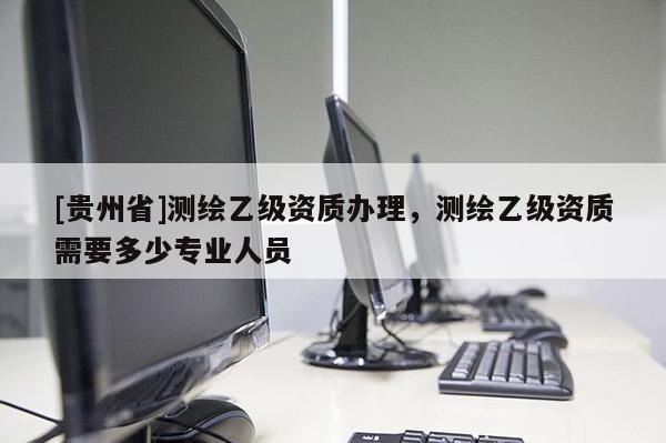 [貴州省]測繪乙級資質辦理，測繪乙級資質需要多少專業人員