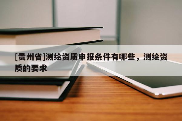 [貴州省]測繪資質(zhì)申報條件有哪些，測繪資質(zhì)的要求